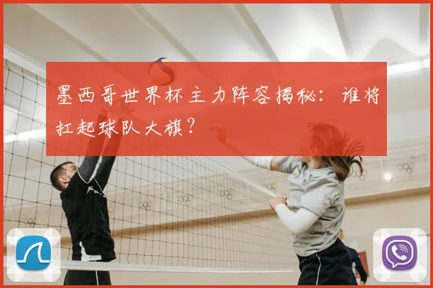 墨西哥世界杯主力阵容揭秘：谁将扛起球队大旗？