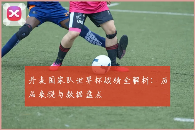 丹麦国家队世界杯战绩全解析：历届表现与数据盘点