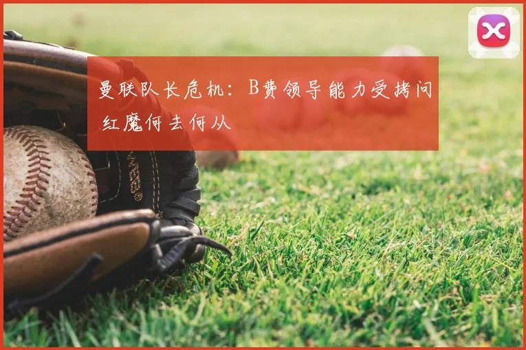 曼联队长危机：B费领导能力受拷问 红魔何去何从