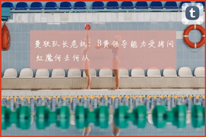 曼联队长危机：B费领导能力受拷问 红魔何去何从