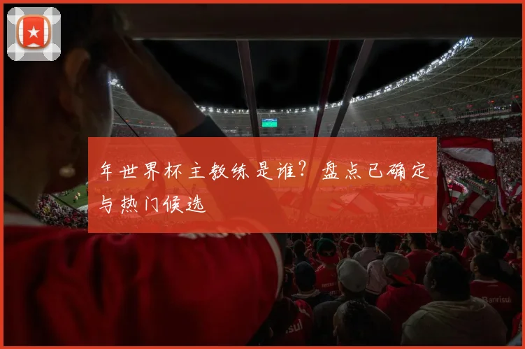 年世界杯主教练是谁？盘点已确定与热门候选