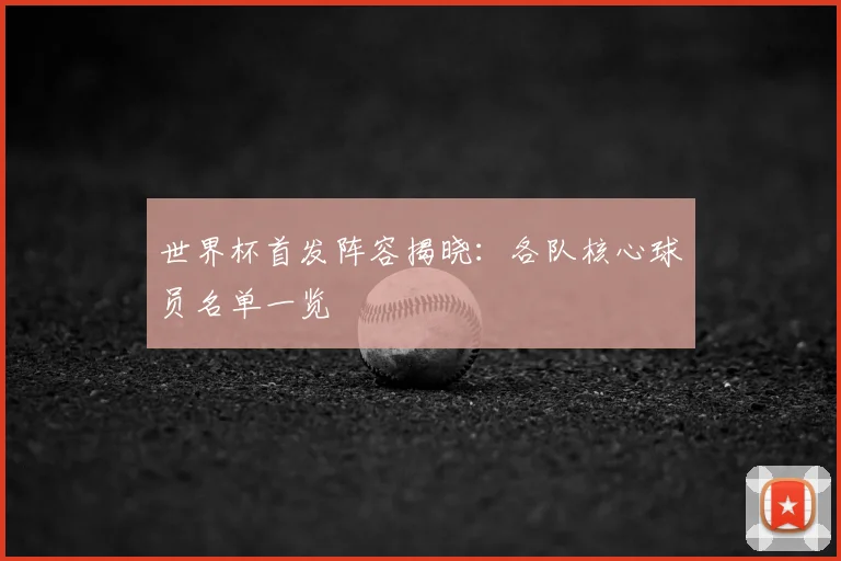 世界杯首发阵容揭晓：各队核心球员名单一览