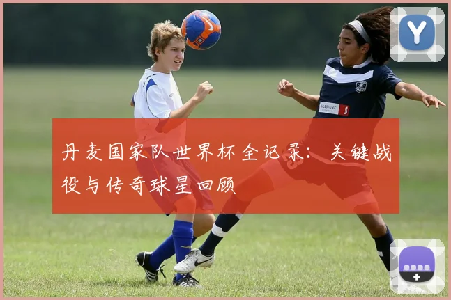 丹麦国家队世界杯全记录：关键战役与传奇球星回顾