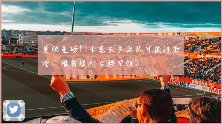 曼联重磅！卡塞米罗离队可能性激增，谁将填补后腰空缺？