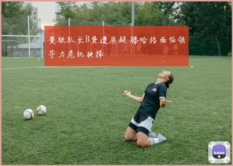 曼联队长B费遭质疑 滕哈格面临领导力危机抉择