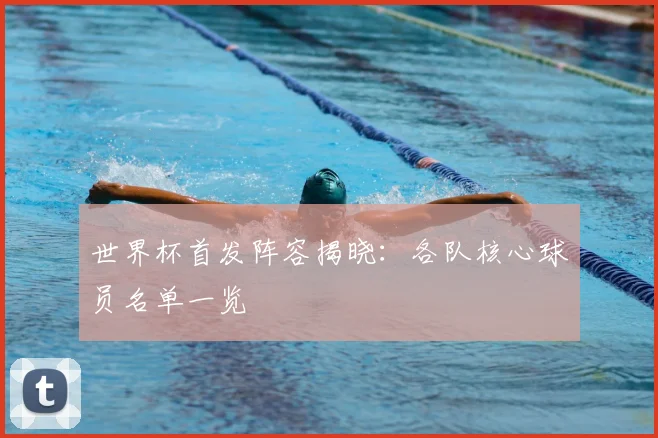 世界杯首发阵容揭晓：各队核心球员名单一览