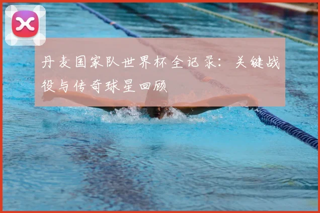 丹麦国家队世界杯全记录：关键战役与传奇球星回顾